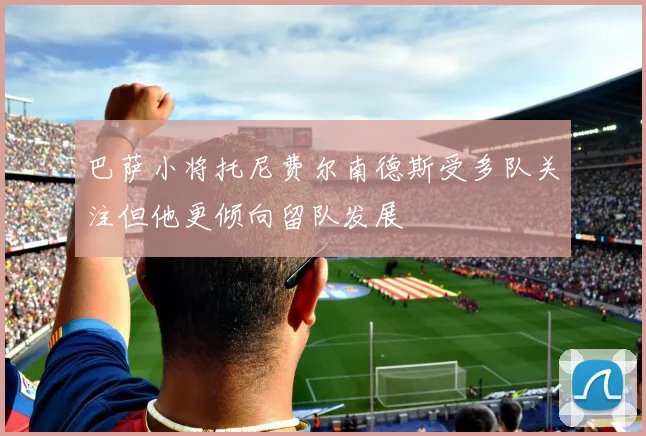 巴萨小将托尼费尔南德斯受多队关注但他更倾向留队发展