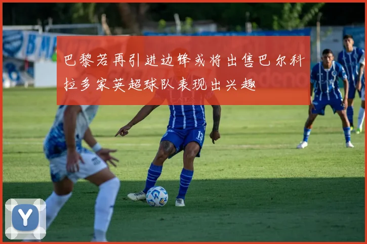 巴黎若再引进边锋或将出售巴尔科拉多家英超球队表现出兴趣