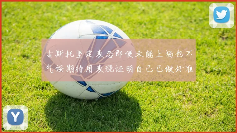 古斯托坚定表态即便未能上场也不气馁期待用表现证明自己已做好准备