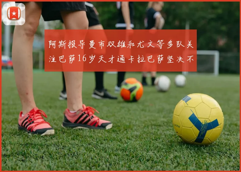 阿斯报导曼市双雄和尤文等多队关注巴萨16岁天才通卡拉巴萨坚决不放人