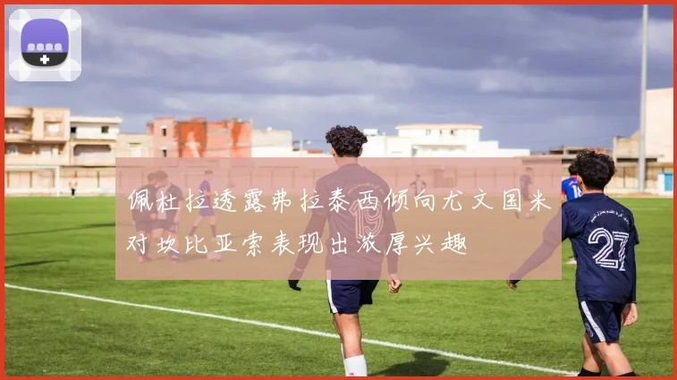 佩杜拉透露弗拉泰西倾向尤文国米对坎比亚索表现出浓厚兴趣
