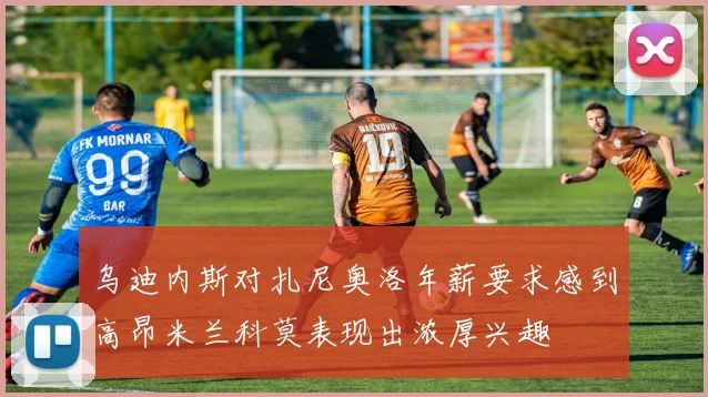 乌迪内斯对扎尼奥洛年薪要求感到高昂米兰科莫表现出浓厚兴趣