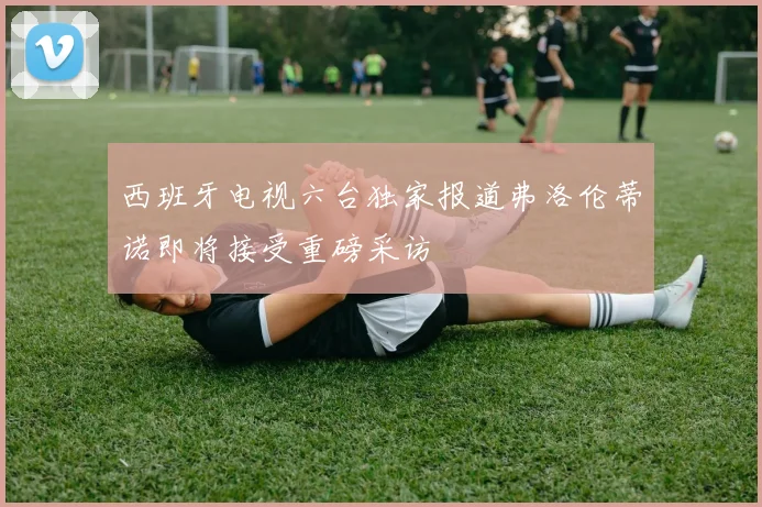 西班牙电视六台独家报道弗洛伦蒂诺即将接受重磅采访
