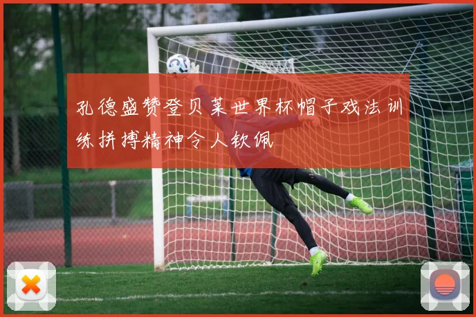 孔德盛赞登贝莱世界杯帽子戏法训练拼搏精神令人钦佩