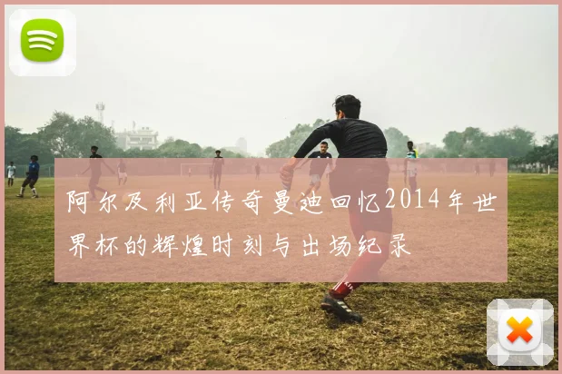 阿尔及利亚传奇曼迪回忆2014年世界杯的辉煌时刻与出场纪录