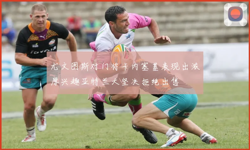 尤文图斯对门将卡内塞基表现出浓厚兴趣亚特兰大坚决拒绝出售