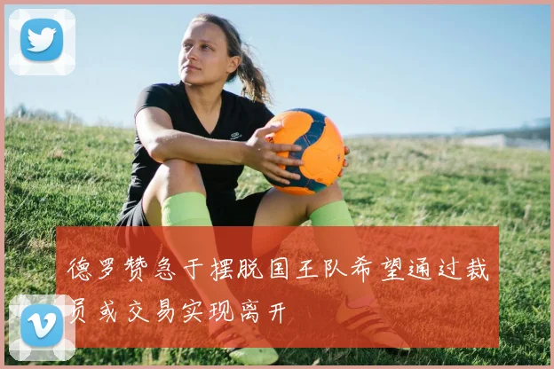 德罗赞急于摆脱国王队希望通过裁员或交易实现离开