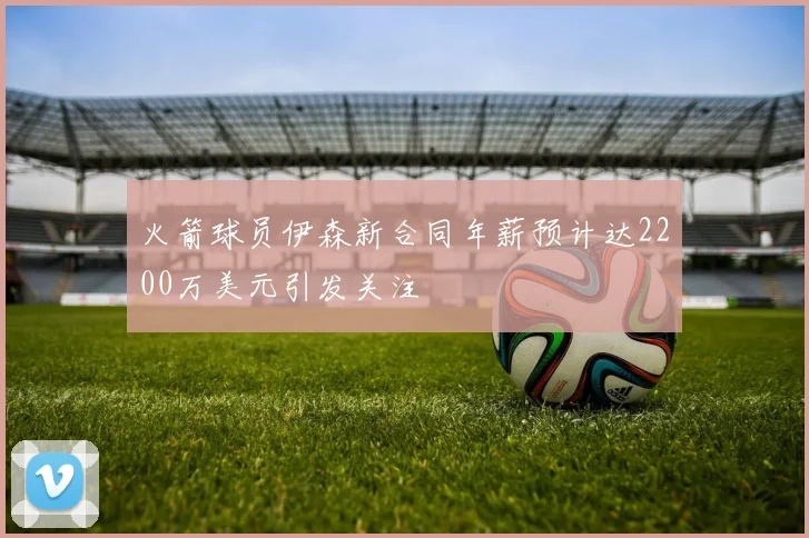 火箭球员伊森新合同年薪预计达2200万美元引发关注