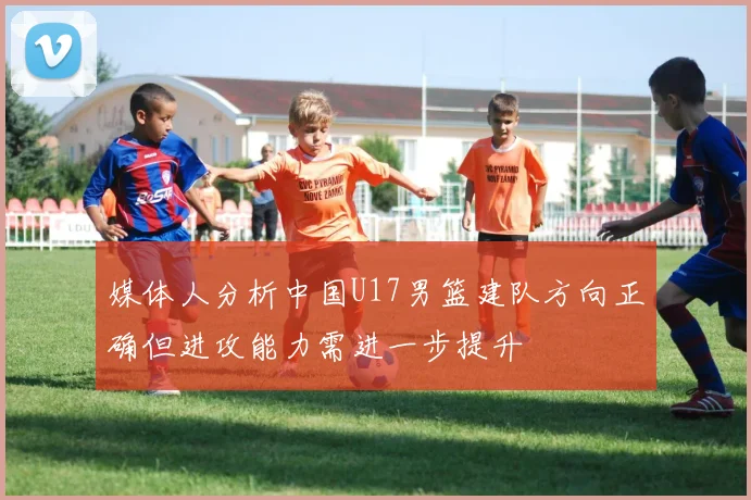 媒体人分析中国U17男篮建队方向正确但进攻能力需进一步提升