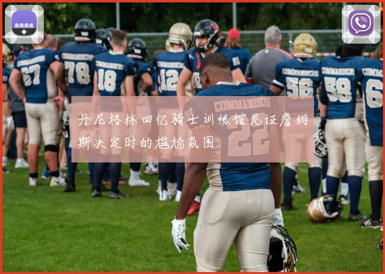丹尼格林回忆骑士训练馆见证詹姆斯决定时的尴尬氛围