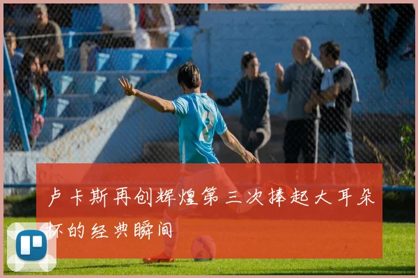 卢卡斯再创辉煌第三次捧起大耳朵杯的经典瞬间