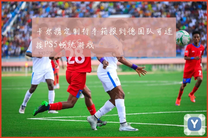 卡尔携定制行李箱报到德国队可连接PS5畅玩游戏