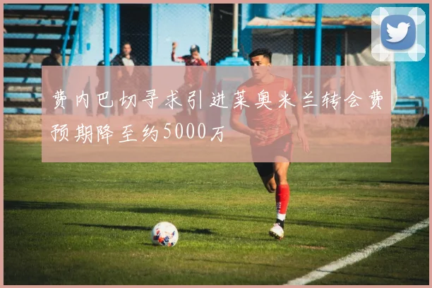 费内巴切寻求引进莱奥米兰转会费预期降至约5000万