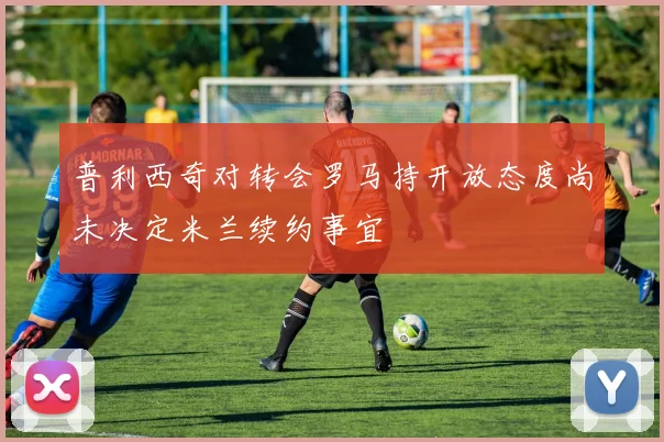 普利西奇对转会罗马持开放态度尚未决定米兰续约事宜