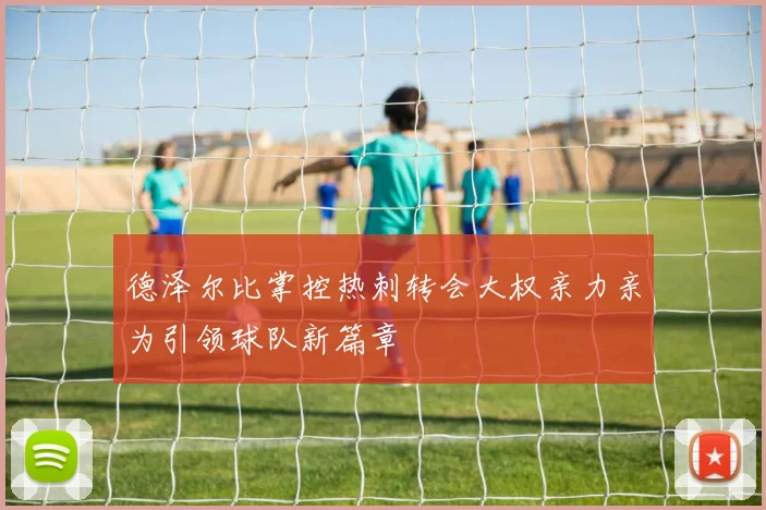 德泽尔比掌控热刺转会大权亲力亲为引领球队新篇章