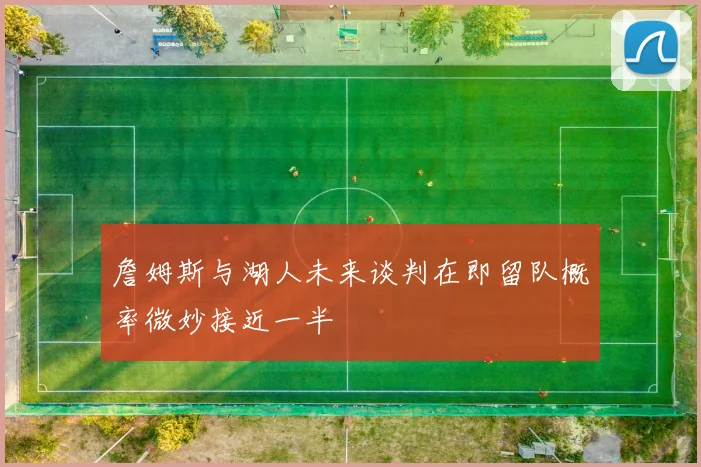 詹姆斯与湖人未来谈判在即留队概率微妙接近一半